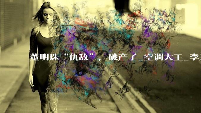 董明珠“仇敌”，破产了_空调大王_李兴_富商