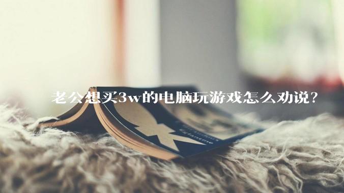 老公想买3w的电脑玩游戏怎么劝说？